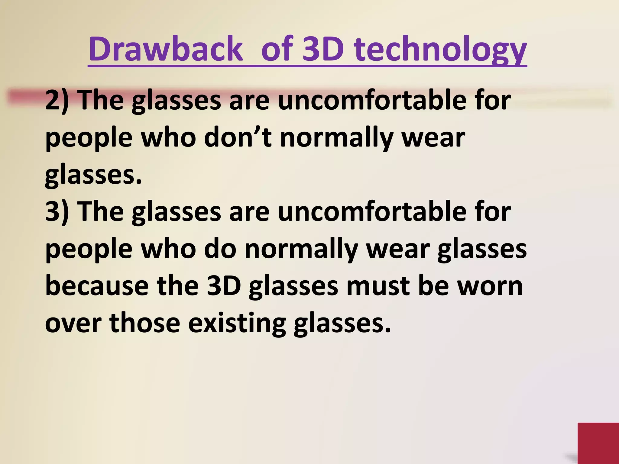 2) The glasses are uncomfortable for
people who don’t normally wear
glasses.
3) The glasses are uncomfortable for
people who do normally wear glasses
because the 3D glasses must be worn
over those existing glasses.
Drawback of 3D technology
 