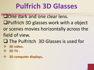 One dark and one clear lens.
Pulfrich 3D glasses work with a object
or scenes movies horizontally across the
field of view.
 The Pulfritch 3D Glasses is used for
 3D video.
 3D TV .
 3D computer displays.
Pulfrich 3D Glasses
 