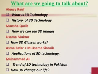 What are we going to talk about?
 What Is 3D Technology
 History of 3D Technology
 How we can see 3D images
 How 3D Glasses works?
 Applications of 3D technology.
 Trend of 3D technology in Pakistan
 How 3D change our life?
 