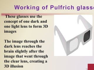 These glasses use the
concept of one dark and
one light lens to form 3D
images
The image through the
dark lens reaches the
brain slightly after the
image that went through
the clear lens, creating a
3D illusion
Working of Pulfrich glasse
 