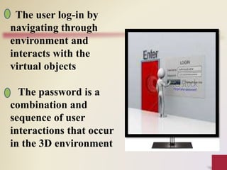 The user log-in by
navigating through
environment and
interacts with the
virtual objects
The password is a
combination and
sequence of user
interactions that occur
in the 3D environment
 