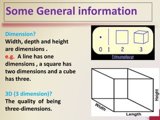 Dimension?
Width, depth and height
are dimensions .
e.g. A line has one
dimensions , a square has
two dimensions and a cube
has three.
3D (3 dimension)?
The quality of being
three-dimensions.
Some General information
 