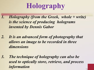 1. Holography (from the Greek, whole + write)
is the science of producing holograms
invented by Dennis Gabor
2. It is an advanced form of photography that
allows an image to be recorded in three
dimensions
3. The technique of holography can also be
used to optically store, retrieve, and process
information
Holography
 