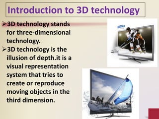 Introduction to 3D technology
3D technology stands
for three-dimensional
technology.
3D technology is the
illusion of depth.it is a
visual representation
system that tries to
create or reproduce
moving objects in the
third dimension.
 