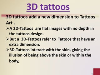 3D tattoos
3D tattoos add a new dimension to Tattoos
Art .
A 2D-Tattoos are flat images with no depth in
the tattoos design.
But a 3D-Tattoos refer to Tattoos that have an
extra dimension.
3D-Tattoos interact with the skin, giving the
illusion of being above the skin or within the
body,
 