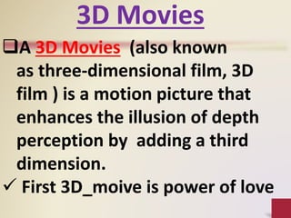 A 3D Movies (also known
as three-dimensional film, 3D
film ) is a motion picture that
enhances the illusion of depth
perception by adding a third
dimension.
 First 3D_moive is power of love
3D Movies
 