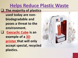  The majority of plastics
used today are non-
biodegradable and
poses a threat to the
environment.
 Exocyclic Cube is an
example of a 3D
printer that will only
accept special, recycled
plastics.
Helps Reduce Plastic Waste
 