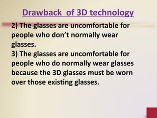2) The glasses are uncomfortable for
people who don’t normally wear
glasses.
3) The glasses are uncomfortable for
people who do normally wear glasses
because the 3D glasses must be worn
over those existing glasses.
Drawback of 3D technology
 