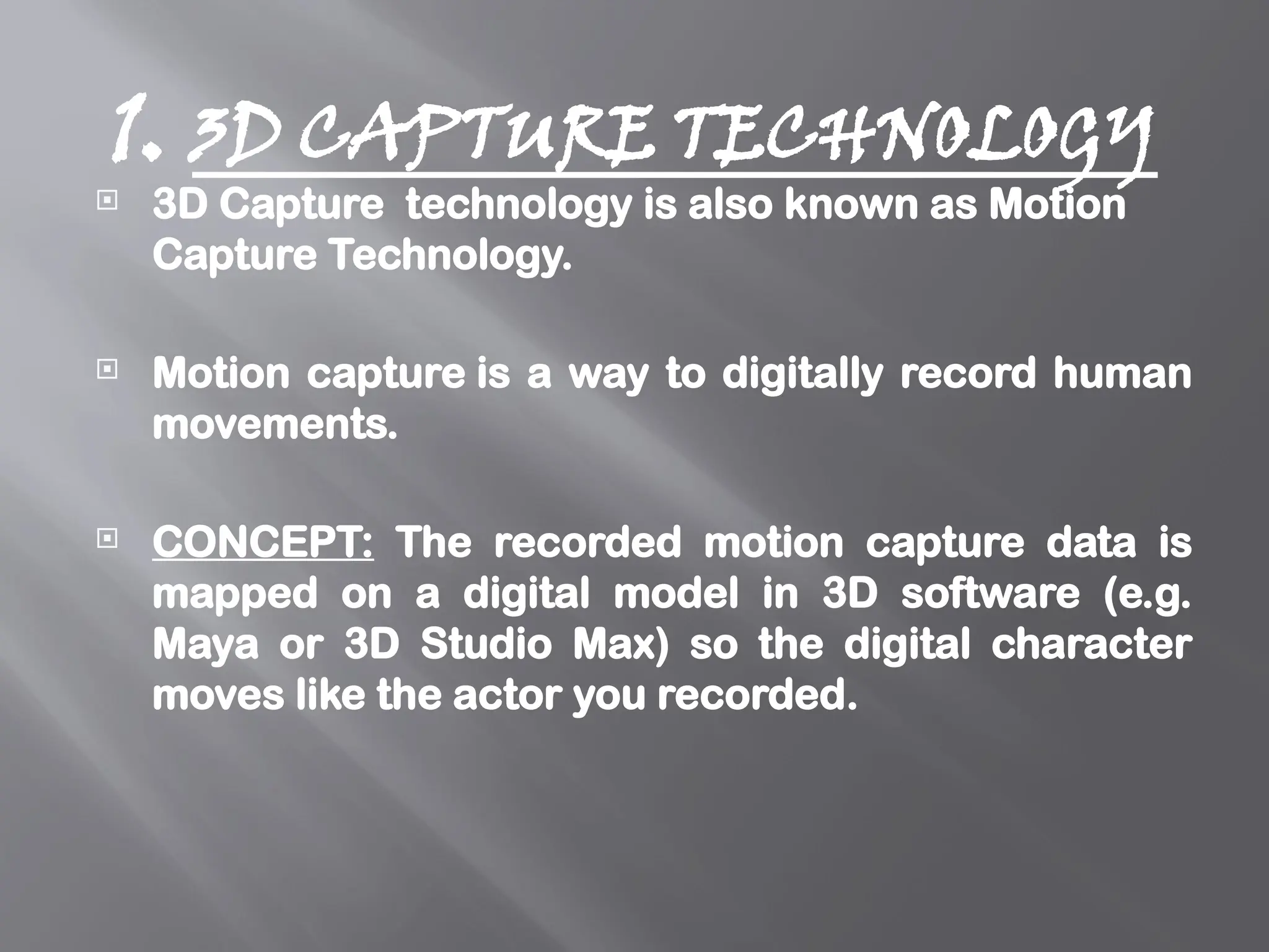 1. 3D CAPTURE TECHNOLOGY
 3D Capture technology is also known as Motion
Capture Technology.
 Motion capture is a way to digitally record human
movements.
 CONCEPT: The recorded motion capture data is
mapped on a digital model in 3D software (e.g.
Maya or 3D Studio Max) so the digital character
moves like the actor you recorded.
 