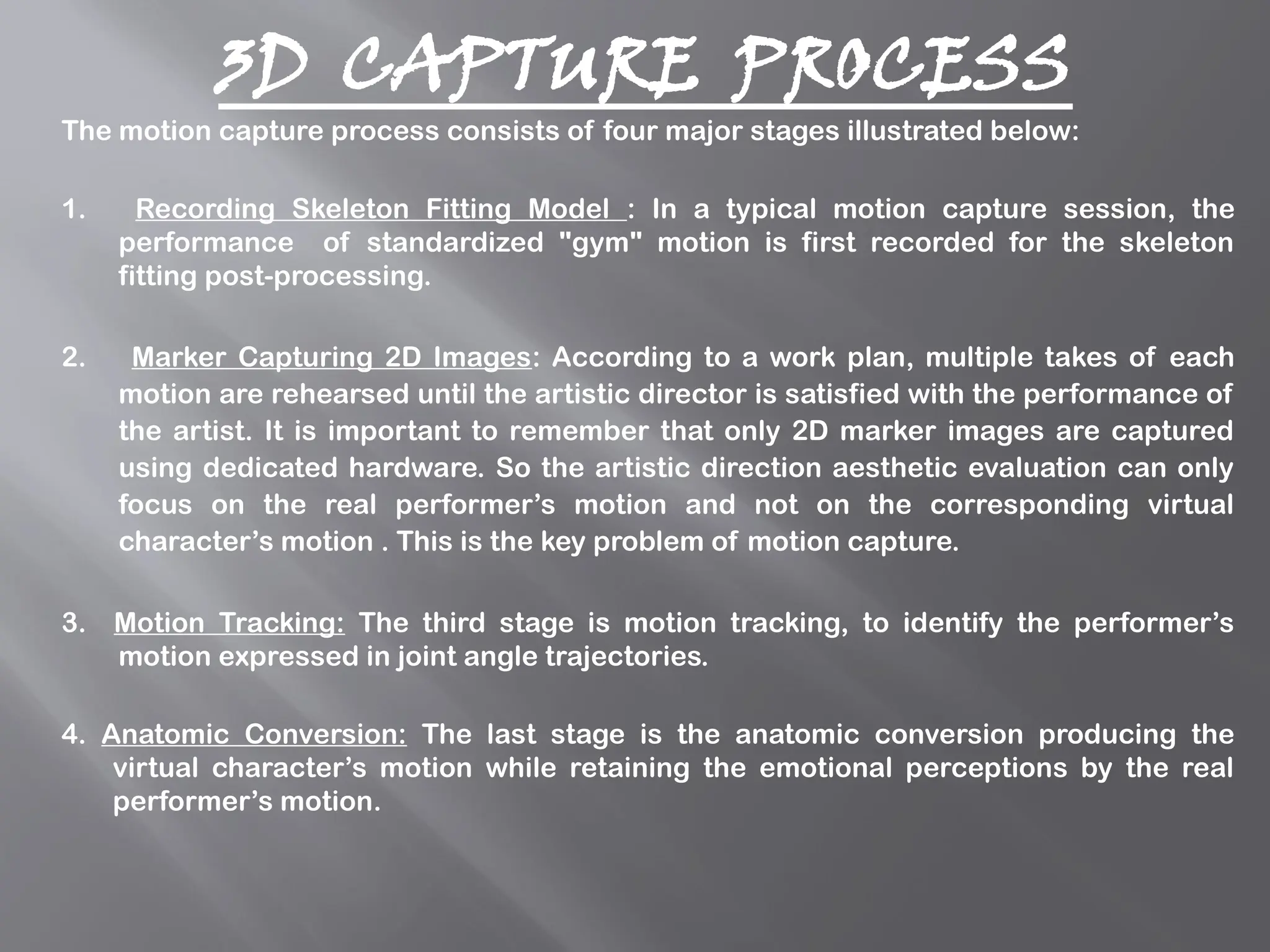 3D CAPTURE PROCESS
The motion capture process consists of four major stages illustrated below:
1. Recording Skeleton Fitting Model : In a typical motion capture session, the
performance of standardized "gym" motion is first recorded for the skeleton
fitting post-processing.
2. Marker Capturing 2D Images: According to a work plan, multiple takes of each
motion are rehearsed until the artistic director is satisfied with the performance of
the artist. It is important to remember that only 2D marker images are captured
using dedicated hardware. So the artistic direction aesthetic evaluation can only
focus on the real performer’s motion and not on the corresponding virtual
character’s motion . This is the key problem of motion capture.
3. Motion Tracking: The third stage is motion tracking, to identify the performer’s
motion expressed in joint angle trajectories.
4. Anatomic Conversion: The last stage is the anatomic conversion producing the
virtual character’s motion while retaining the emotional perceptions by the real
performer’s motion.
 