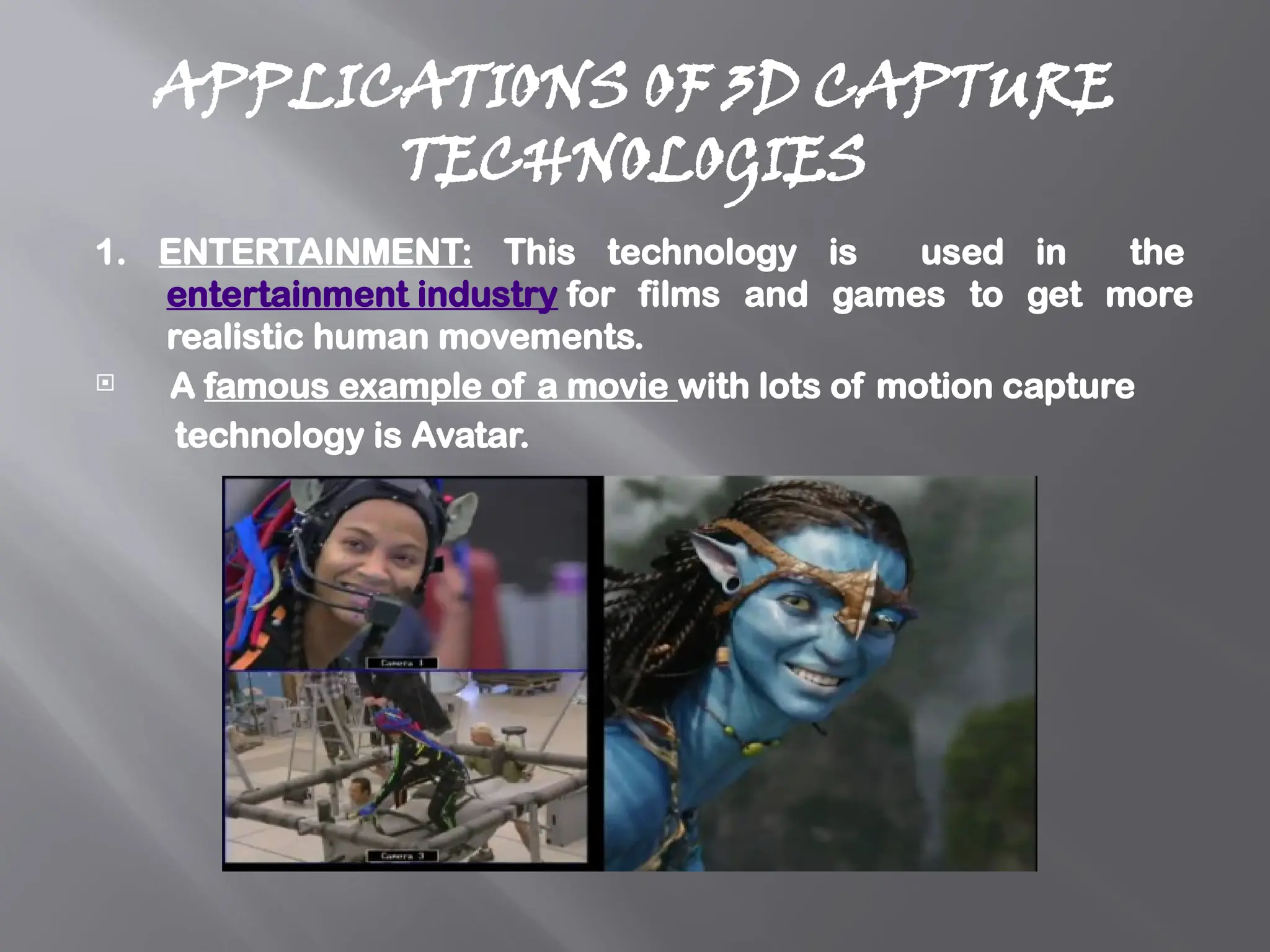 APPLICATIONS OF 3D CAPTURE
TECHNOLOGIES
1. ENTERTAINMENT: This technology is used in the
entertainment industry for films and games to get more
realistic human movements.
 A famous example of a movie with lots of motion capture
technology is Avatar.
 