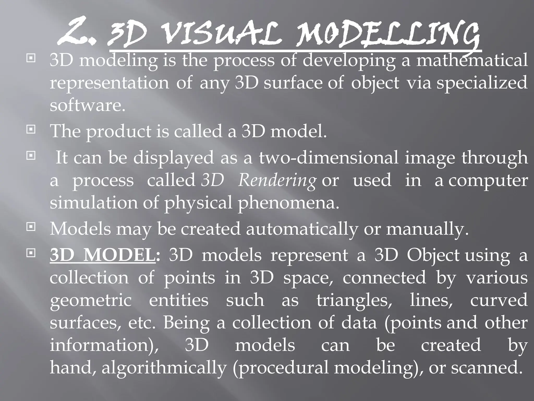2. 3D VISUAL MODELLING
 3D modeling is the process of developing a mathematical
representation of any 3D surface of object via specialized
software.
 The product is called a 3D model.
 It can be displayed as a two-dimensional image through
a process called 3D Rendering or used in a computer
simulation of physical phenomena.
 Models may be created automatically or manually.
 3D MODEL: 3D models represent a 3D Object using a
collection of points in 3D space, connected by various
geometric entities such as triangles, lines, curved
surfaces, etc. Being a collection of data (points and other
information), 3D models can be created by
hand, algorithmically (procedural modeling), or scanned.
 