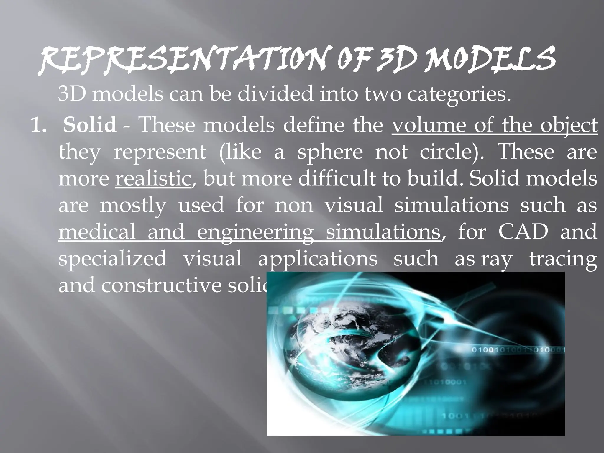 REPRESENTATION OF 3D MODELS
3D models can be divided into two categories.
1. Solid - These models define the volume of the object
they represent (like a sphere not circle). These are
more realistic, but more difficult to build. Solid models
are mostly used for non visual simulations such as
medical and engineering simulations, for CAD and
specialized visual applications such as ray tracing
and constructive solid geometry.
 