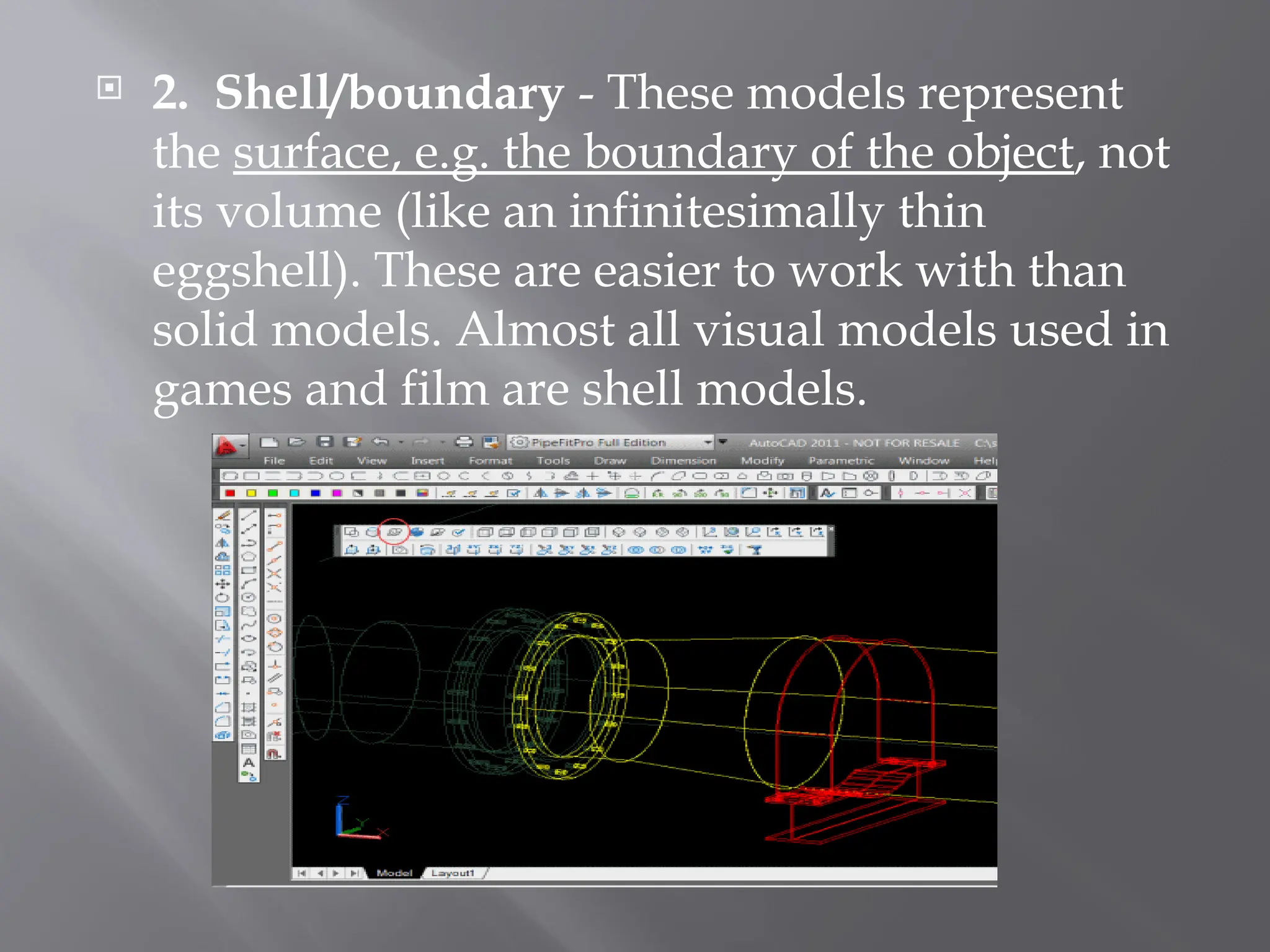  2. Shell/boundary - These models represent
the surface, e.g. the boundary of the object, not
its volume (like an infinitesimally thin
eggshell). These are easier to work with than
solid models. Almost all visual models used in
games and film are shell models.
 