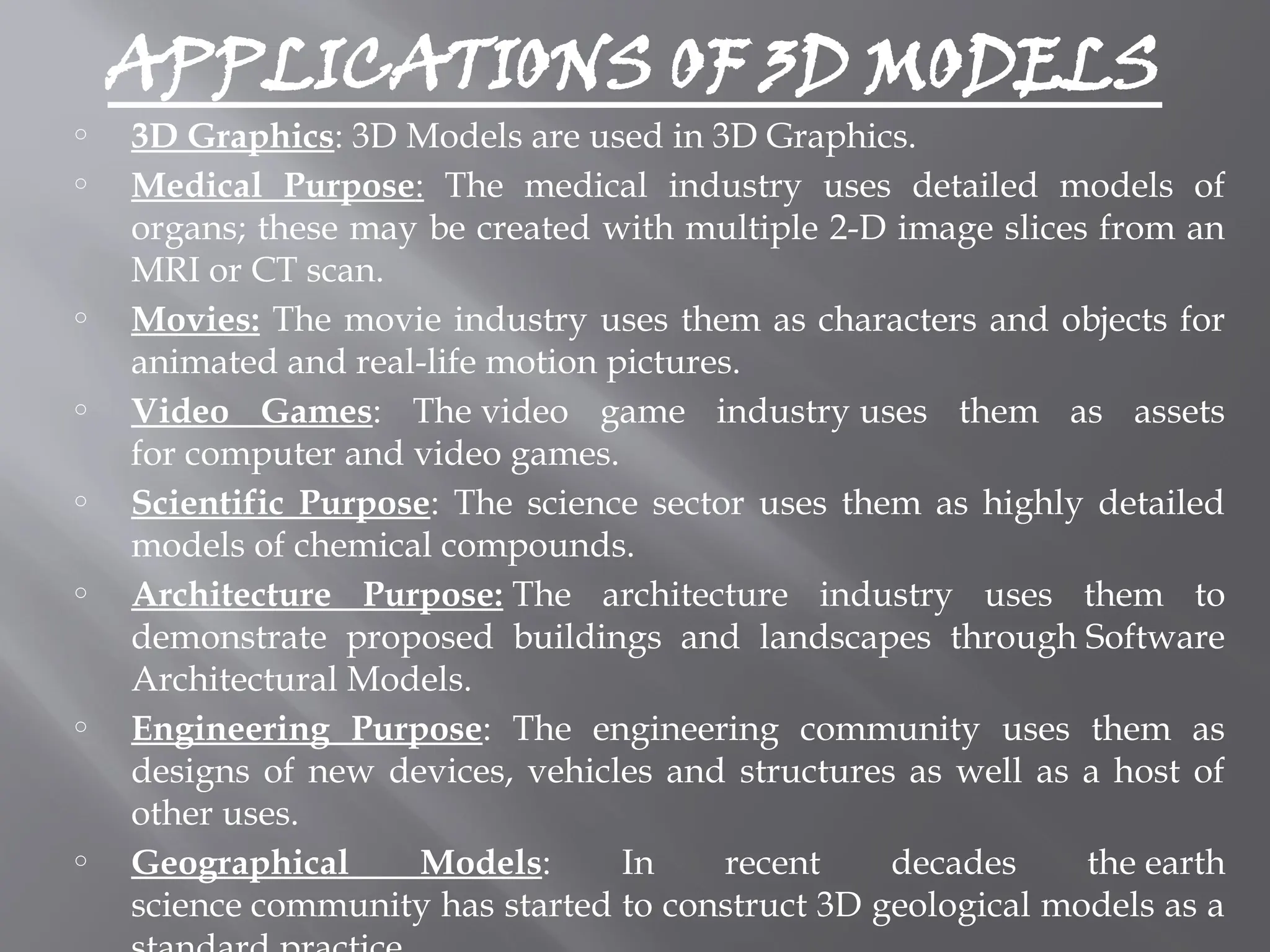 APPLICATIONS OF 3D MODELS
o 3D Graphics: 3D Models are used in 3D Graphics.
o Medical Purpose: The medical industry uses detailed models of
organs; these may be created with multiple 2-D image slices from an
MRI or CT scan.
o Movies: The movie industry uses them as characters and objects for
animated and real-life motion pictures.
o Video Games: The video game industry uses them as assets
for computer and video games.
o Scientific Purpose: The science sector uses them as highly detailed
models of chemical compounds.
o Architecture Purpose: The architecture industry uses them to
demonstrate proposed buildings and landscapes through Software
Architectural Models.
o Engineering Purpose: The engineering community uses them as
designs of new devices, vehicles and structures as well as a host of
other uses.
o Geographical Models: In recent decades the earth
science community has started to construct 3D geological models as a
 