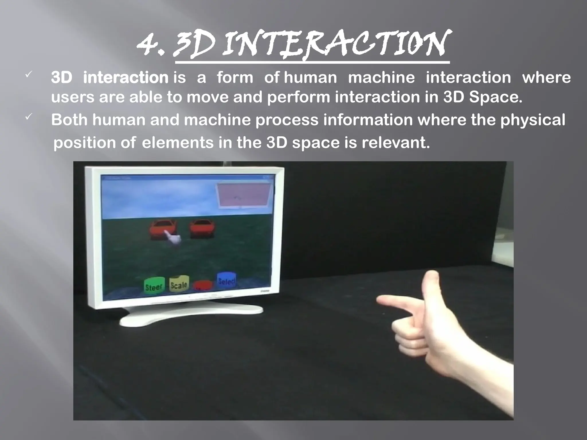 4. 3D INTERACTION
 3D interaction is a form of human machine interaction where
users are able to move and perform interaction in 3D Space.
 Both human and machine process information where the physical
position of elements in the 3D space is relevant.
 