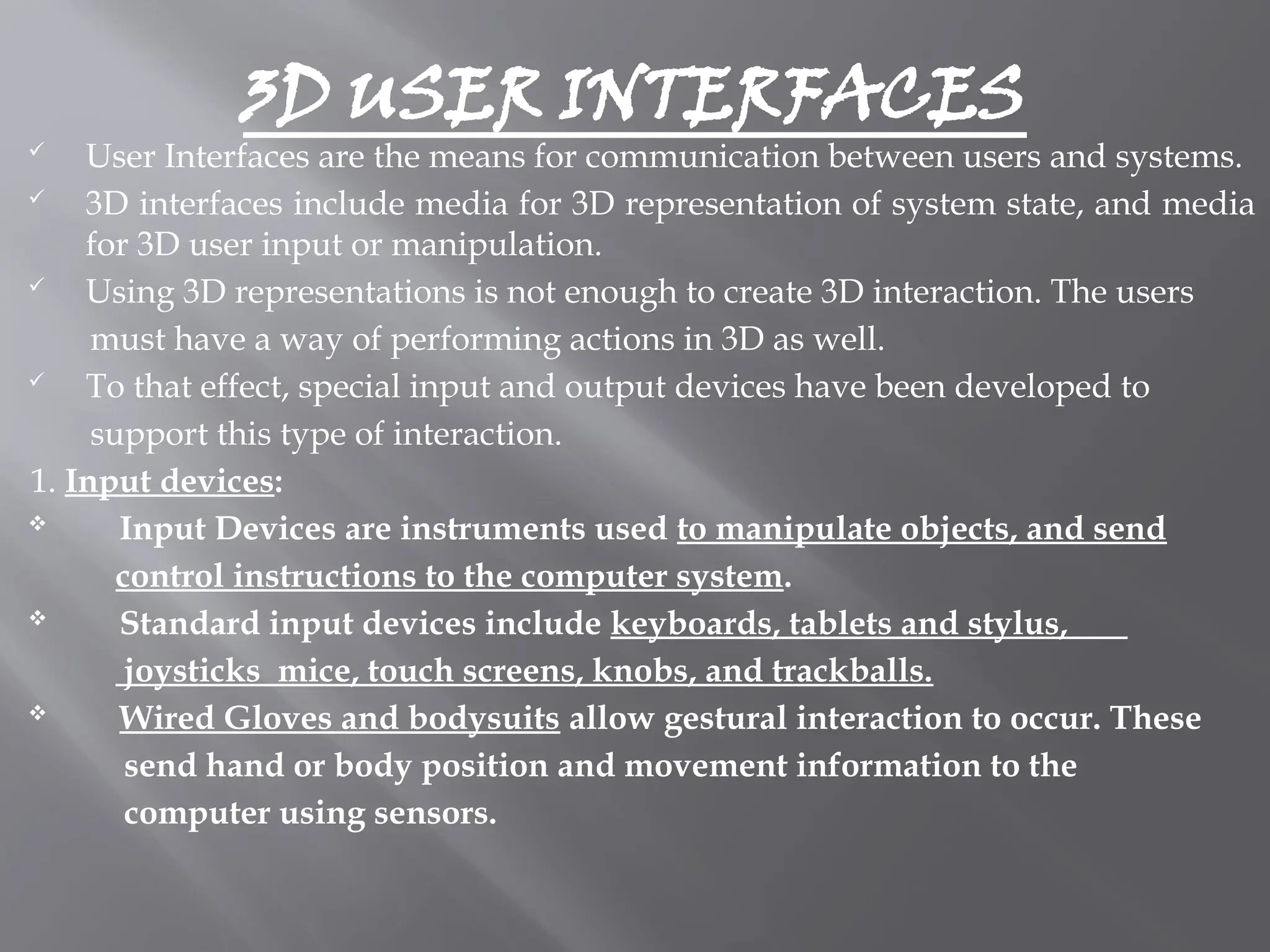 3D USER INTERFACES
 User Interfaces are the means for communication between users and systems.
 3D interfaces include media for 3D representation of system state, and media
for 3D user input or manipulation.
 Using 3D representations is not enough to create 3D interaction. The users
must have a way of performing actions in 3D as well.
 To that effect, special input and output devices have been developed to
support this type of interaction.
1. Input devices:
 Input Devices are instruments used to manipulate objects, and send
control instructions to the computer system.
 Standard input devices include keyboards, tablets and stylus,
joysticks mice, touch screens, knobs, and trackballs.
 Wired Gloves and bodysuits allow gestural interaction to occur. These
send hand or body position and movement information to the
computer using sensors.
 