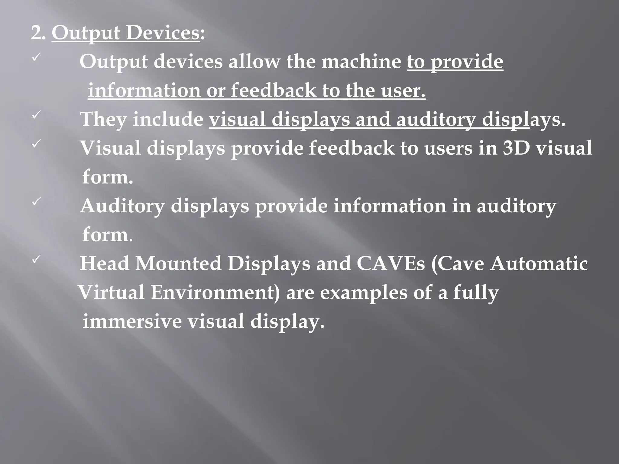 2. Output Devices:
 Output devices allow the machine to provide
information or feedback to the user.
 They include visual displays and auditory displays.
 Visual displays provide feedback to users in 3D visual
form.
 Auditory displays provide information in auditory
form.
 Head Mounted Displays and CAVEs (Cave Automatic
Virtual Environment) are examples of a fully
immersive visual display.
 