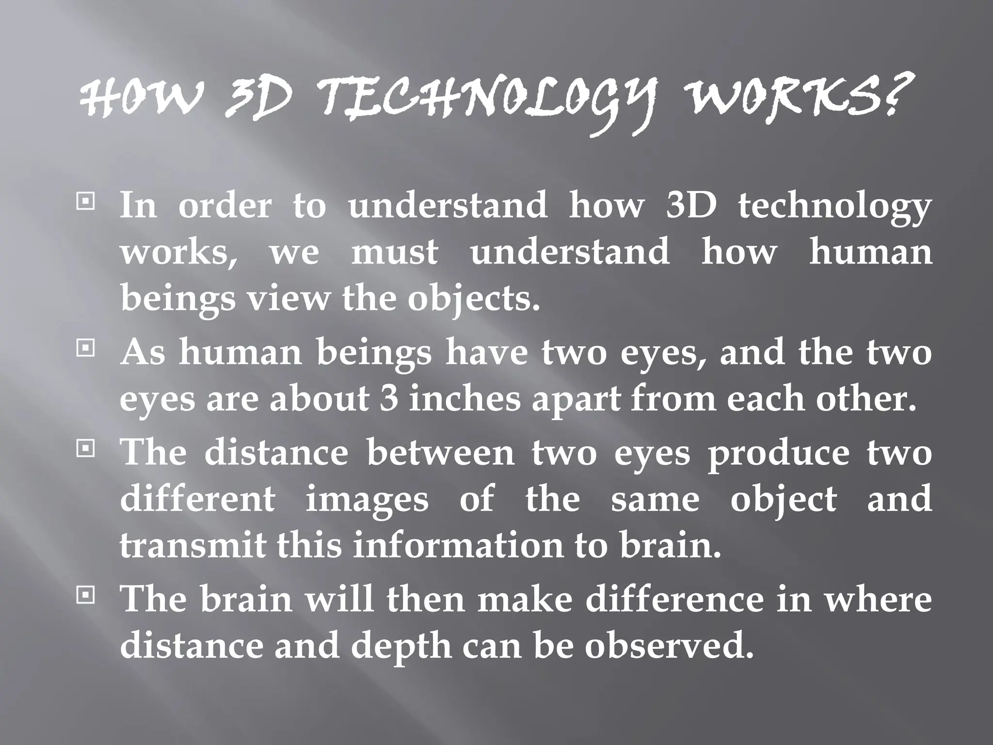 HOW 3D TECHNOLOGY WORKS?
 In order to understand how 3D technology
works, we must understand how human
beings view the objects.
 As human beings have two eyes, and the two
eyes are about 3 inches apart from each other.
 The distance between two eyes produce two
different images of the same object and
transmit this information to brain.
 The brain will then make difference in where
distance and depth can be observed.
 