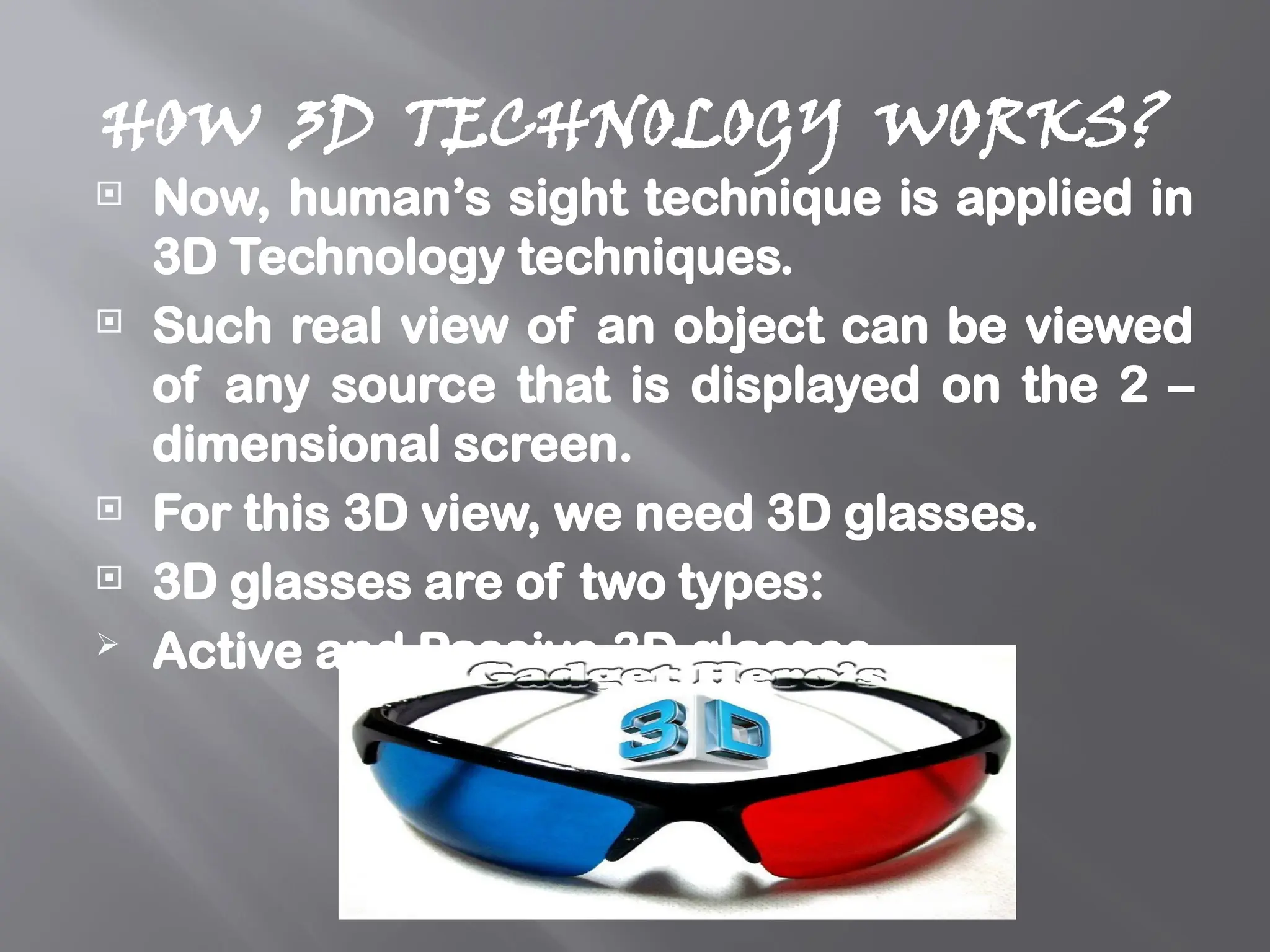 HOW 3D TECHNOLOGY WORKS?
 Now, human’s sight technique is applied in
3D Technology techniques.
 Such real view of an object can be viewed
of any source that is displayed on the 2 –
dimensional screen.
 For this 3D view, we need 3D glasses.
 3D glasses are of two types:
 Active and Passive 3D glasses.
 