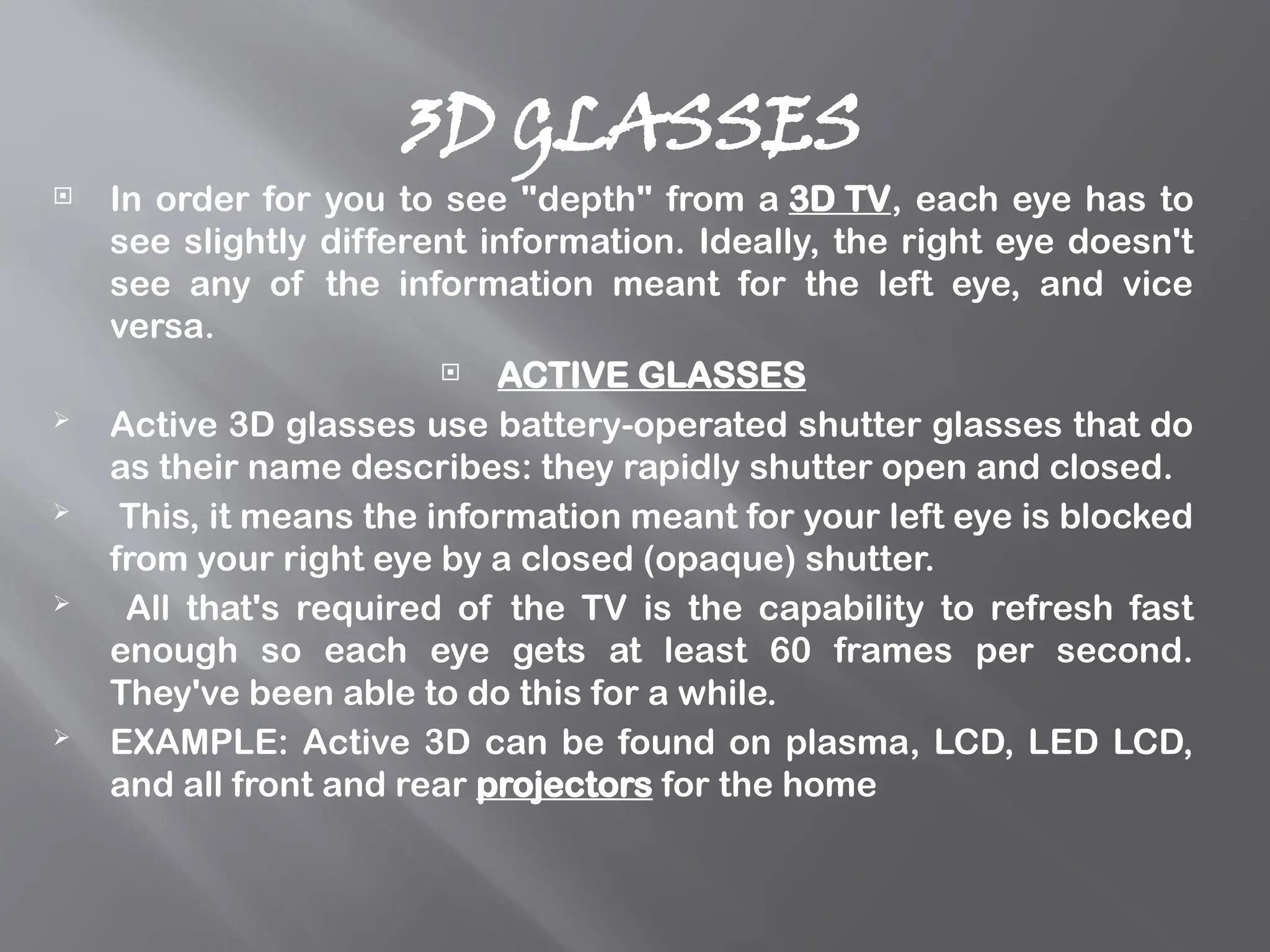 3D GLASSES
 In order for you to see "depth" from a 3D TV, each eye has to
see slightly different information. Ideally, the right eye doesn't
see any of the information meant for the left eye, and vice
versa.
 ACTIVE GLASSES
 Active 3D glasses use battery-operated shutter glasses that do
as their name describes: they rapidly shutter open and closed.
 This, it means the information meant for your left eye is blocked
from your right eye by a closed (opaque) shutter.
 All that's required of the TV is the capability to refresh fast
enough so each eye gets at least 60 frames per second.
They've been able to do this for a while.
 EXAMPLE: Active 3D can be found on plasma, LCD, LED LCD,
and all front and rear projectors for the home
 