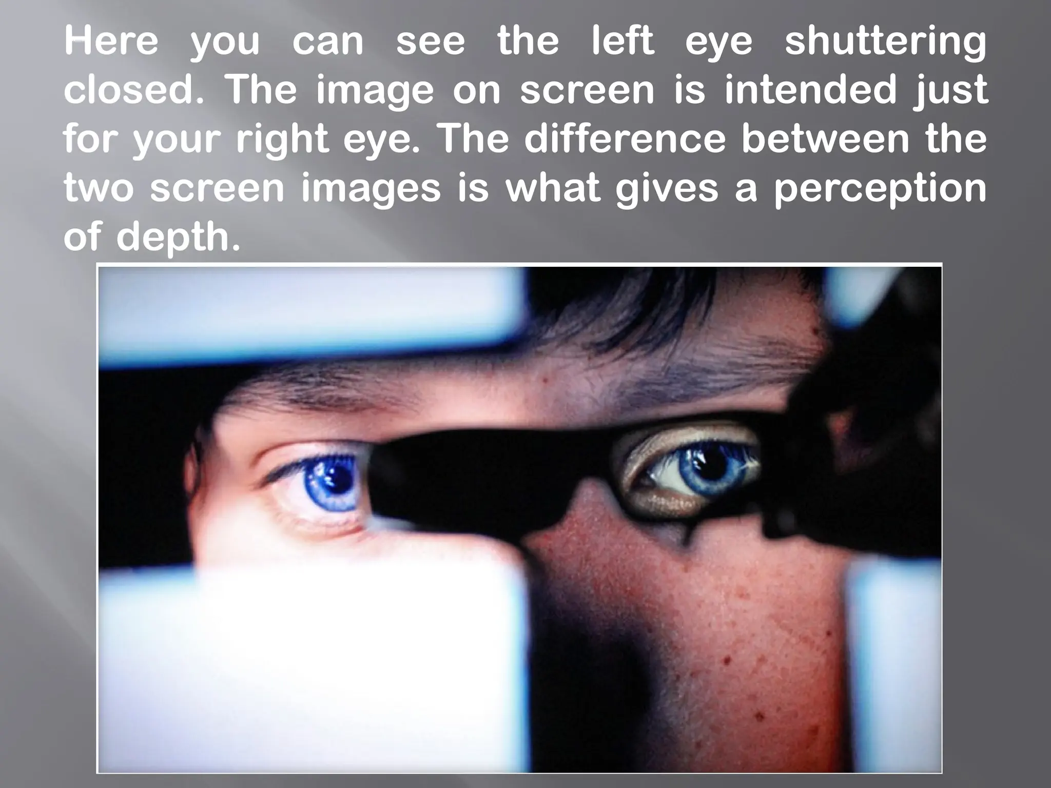 Here you can see the left eye shuttering
closed. The image on screen is intended just
for your right eye. The difference between the
two screen images is what gives a perception
of depth.
 