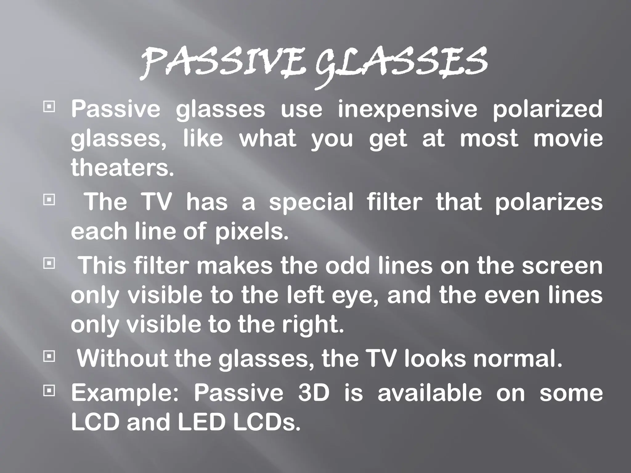 PASSIVE GLASSES
 Passive glasses use inexpensive polarized
glasses, like what you get at most movie
theaters.
 The TV has a special filter that polarizes
each line of pixels.
 This filter makes the odd lines on the screen
only visible to the left eye, and the even lines
only visible to the right.
 Without the glasses, the TV looks normal.
 Example: Passive 3D is available on some
LCD and LED LCDs.
 