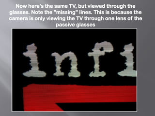 Now here's the same TV, but viewed through the
glasses. Note the "missing" lines. This is because the
camera is only viewing the TV through one lens of the
passive glasses
 