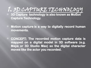 1. 3D CAPTURE TECHNOLOGY
 3D Capture technology is also known as Motion
Capture Technology.
 Motion capture is a way to digitally record human
movements.
 CONCEPT: The recorded motion capture data is
mapped on a digital model in 3D software (e.g.
Maya or 3D Studio Max) so the digital character
moves like the actor you recorded.
 