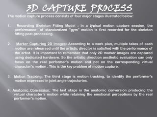 3D CAPTURE PROCESS
The motion capture process consists of four major stages illustrated below:
1. Recording Skeleton Fitting Model : In a typical motion capture session, the
performance of standardized "gym" motion is first recorded for the skeleton
fitting post-processing.
2. Marker Capturing 2D Images: According to a work plan, multiple takes of each
motion are rehearsed until the artistic director is satisfied with the performance of
the artist. It is important to remember that only 2D marker images are captured
using dedicated hardware. So the artistic direction aesthetic evaluation can only
focus on the real performer’s motion and not on the corresponding virtual
character’s motion . This is the key problem of motion capture.
3. Motion Tracking: The third stage is motion tracking, to identify the performer’s
motion expressed in joint angle trajectories.
4. Anatomic Conversion: The last stage is the anatomic conversion producing the
virtual character’s motion while retaining the emotional perceptions by the real
performer’s motion.
 