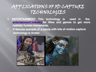 APPLICATIONS OF 3D CAPTURE
TECHNOLOGIES
1. ENTERTAINMENT: This technology is used in the
entertainment industry for films and games to get more
realistic human movements.
 A famous example of a movie with lots of motion capture
technology is Avatar.
 