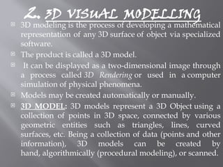 2. 3D VISUAL MODELLING
 3D modeling is the process of developing a mathematical
representation of any 3D surface of object via specialized
software.
 The product is called a 3D model.
 It can be displayed as a two-dimensional image through
a process called 3D Rendering or used in a computer
simulation of physical phenomena.
 Models may be created automatically or manually.
 3D MODEL: 3D models represent a 3D Object using a
collection of points in 3D space, connected by various
geometric entities such as triangles, lines, curved
surfaces, etc. Being a collection of data (points and other
information), 3D models can be created by
hand, algorithmically (procedural modeling), or scanned.
 