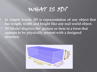 WHAT IS 3D?
 In simple words, 3D is representation of any object that
has length, width and height like any real world object.
 3D Model displays the picture or item in a form that
appears to be physically present with a designed
structure.
 