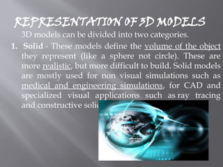REPRESENTATION OF 3D MODELS
3D models can be divided into two categories.
1. Solid - These models define the volume of the object
they represent (like a sphere not circle). These are
more realistic, but more difficult to build. Solid models
are mostly used for non visual simulations such as
medical and engineering simulations, for CAD and
specialized visual applications such as ray tracing
and constructive solid geometry.
 