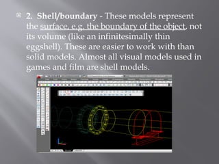  2. Shell/boundary - These models represent
the surface, e.g. the boundary of the object, not
its volume (like an infinitesimally thin
eggshell). These are easier to work with than
solid models. Almost all visual models used in
games and film are shell models.
 