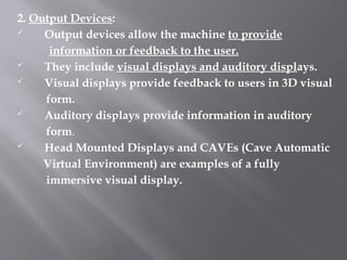 2. Output Devices:
 Output devices allow the machine to provide
information or feedback to the user.
 They include visual displays and auditory displays.
 Visual displays provide feedback to users in 3D visual
form.
 Auditory displays provide information in auditory
form.
 Head Mounted Displays and CAVEs (Cave Automatic
Virtual Environment) are examples of a fully
immersive visual display.
 