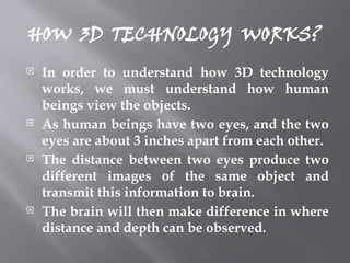HOW 3D TECHNOLOGY WORKS?
 In order to understand how 3D technology
works, we must understand how human
beings view the objects.
 As human beings have two eyes, and the two
eyes are about 3 inches apart from each other.
 The distance between two eyes produce two
different images of the same object and
transmit this information to brain.
 The brain will then make difference in where
distance and depth can be observed.
 
