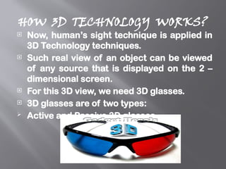 HOW 3D TECHNOLOGY WORKS?
 Now, human’s sight technique is applied in
3D Technology techniques.
 Such real view of an object can be viewed
of any source that is displayed on the 2 –
dimensional screen.
 For this 3D view, we need 3D glasses.
 3D glasses are of two types:
 Active and Passive 3D glasses.
 