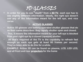 3D GLASSES
 In order for you to see "depth" from a 3D TV, each eye has to
see slightly different information. Ideally, the right eye doesn't
see any of the information meant for the left eye, and vice
versa.
 ACTIVE GLASSES
 Active 3D glasses use battery-operated shutter glasses that do
as their name describes: they rapidly shutter open and closed.
 This, it means the information meant for your left eye is blocked
from your right eye by a closed (opaque) shutter.
 All that's required of the TV is the capability to refresh fast
enough so each eye gets at least 60 frames per second.
They've been able to do this for a while.
 EXAMPLE: Active 3D can be found on plasma, LCD, LED LCD,
and all front and rear projectors for the home
 