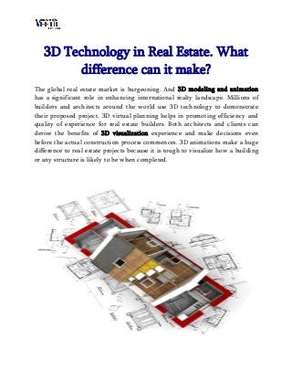3D Technology in Real Estate. What
difference can it make?
The global real estate market is burgeoning. And 3D modeling and animation
has a significant role in enhancing international realty landscape. Millions of
builders and architects around the world use 3D technology to demonstrate
their proposed project. 3D virtual planning helps in promoting efficiency and
quality of experience for real estate builders. Both architects and clients can
derive the benefits of 3D visualization experience and make decisions even
before the actual construction process commences. 3D animations make a huge
difference to real estate projects because it is tough to visualize how a building
or any structure is likely to be when completed.
 