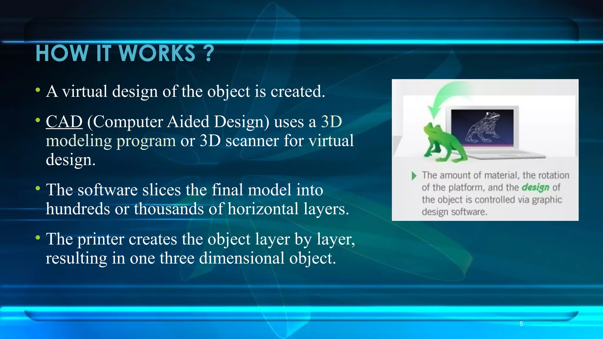 HOW IT WORKS ?
• A virtual design of the object is created.
• CAD (Computer Aided Design) uses a 3D
modeling program or 3D scanner for virtual
design.
• The software slices the final model into
hundreds or thousands of horizontal layers.
• The printer creates the object layer by layer,
resulting in one three dimensional object.
5
 