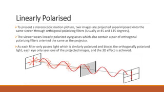 Linearly Polarised
To present a stereoscopic motion picture, two images are projected superimposed onto the
same screen through orthogonal polarizing filters (Usually at 45 and 135 degrees).
The viewer wears linearly polarized eyeglasses which also contain a pair of orthogonal
polarizing filters oriented the same as the projector.
As each filter only passes light which is similarly polarized and blocks the orthogonally polarized
light, each eye only sees one of the projected images, and the 3D effect is achieved.
 