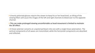 Linearly polarized glasses require the viewer to keep his or her head level, as tilting of the
viewing filters will cause the images of the left and right channels to bleed over to the opposite
channel.
This can make prolonged viewing uncomfortable as head movement is limited to maintain
the 3D effect.
A linear polarizer converts an unpolarised beam into one with a single linear polarization. The
vertical components of all waves are transmitted, while the horizontal components are absorbed
and reflected.
 