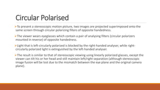 Circular Polarised
To present a stereoscopic motion picture, two images are projected superimposed onto the
same screen through circular polarizing filters of opposite handedness.
The viewer wears eyeglasses which contain a pair of analysing filters (circular polarizers
mounted in reverse) of opposite handedness.
Light that is left-circularly polarized is blocked by the right-handed analyser, while right-
circularly polarized light is extinguished by the left-handed analyser.
The result is similar to that of stereoscopic viewing using linearly polarized glasses, except the
viewer can tilt his or her head and still maintain left/right separation (although stereoscopic
image fusion will be lost due to the mismatch between the eye plane and the original camera
plane).
 