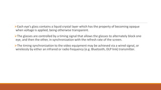 Each eye's glass contains a liquid crystal layer which has the property of becoming opaque
when voltage is applied, being otherwise transparent.
The glasses are controlled by a timing signal that allows the glasses to alternately block one
eye, and then the other, in synchronization with the refresh rate of the screen.
The timing synchronization to the video equipment may be achieved via a wired signal, or
wirelessly by either an infrared or radio frequency (e.g. Bluetooth, DLP link) transmitter.
 