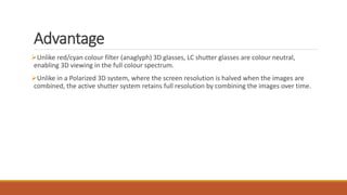 Advantage
Unlike red/cyan colour filter (anaglyph) 3D glasses, LC shutter glasses are colour neutral,
enabling 3D viewing in the full colour spectrum.
Unlike in a Polarized 3D system, where the screen resolution is halved when the images are
combined, the active shutter system retains full resolution by combining the images over time.
 