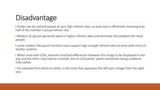 Disadvantage
Flicker can be noticed except at very high refresh rates, as each eye is effectively receiving only
half of the monitor's actual refresh rate.
Modern LC glasses generally work in higher refresh rates and eliminate this problem for most
people.
some modern flat-panel monitors now support high-enough refresh rates to work with some LC
shutter systems.
When used with LCDs, extreme localized differences between the image to be displayed in one
eye and the other may lead to crosstalk, due to LCD panels' pixels sometimes being unable to
fully switch.
For example from black to white, in the time that separates the left eye's image from the right
one.
 