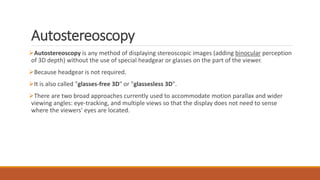 Autostereoscopy
Autostereoscopy is any method of displaying stereoscopic images (adding binocular perception
of 3D depth) without the use of special headgear or glasses on the part of the viewer.
Because headgear is not required.
It is also called "glasses-free 3D" or "glassesless 3D".
There are two broad approaches currently used to accommodate motion parallax and wider
viewing angles: eye-tracking, and multiple views so that the display does not need to sense
where the viewers' eyes are located.
 