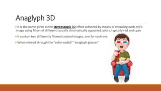 Anaglyph 3D
It is the name given to the stereoscopic 3D effect achieved by means of encoding each eye's
image using filters of different (usually chromatically opposite) colors, typically red and cyan
It contain two differently filtered colored images, one for each eye.
When viewed through the "color-coded" "anaglyph glasses"
 