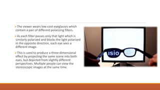 The viewer wears low-cost eyeglasses which
contain a pair of different polarizing filters.
As each filter passes only that light which is
similarly polarized and blocks the light polarized
in the opposite direction, each eye sees a
different image.
This is used to produce a three-dimensional
effect by projecting the same scene into both
eyes, but depicted from slightly different
perspectives. Multiple people can view the
stereoscopic images at the same time.
 